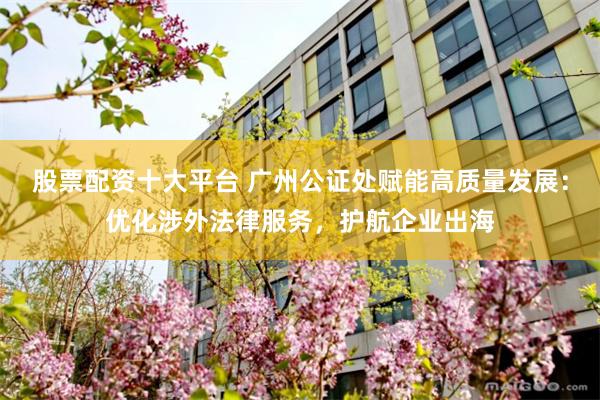 股票配资十大平台 广州公证处赋能高质量发展：优化涉外法律服务，护航企业出海