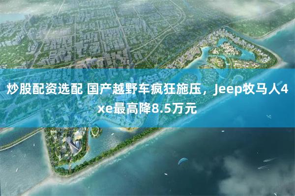 炒股配资选配 国产越野车疯狂施压，Jeep牧马人4xe最高降8.5万元