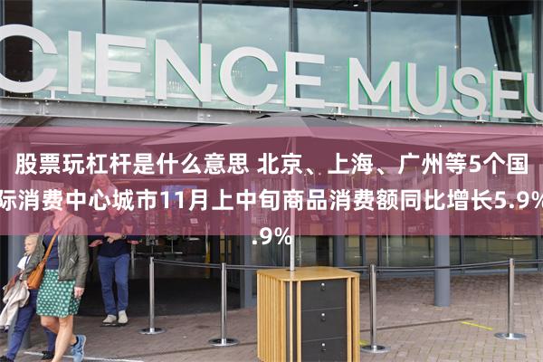 股票玩杠杆是什么意思 北京、上海、广州等5个国际消费中心城市11月上中旬商品消费额同比增长5.9%