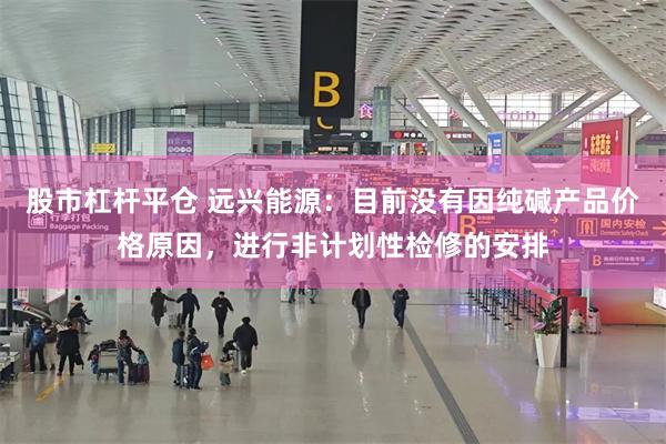 股市杠杆平仓 远兴能源：目前没有因纯碱产品价格原因，进行非计划性检修的安排