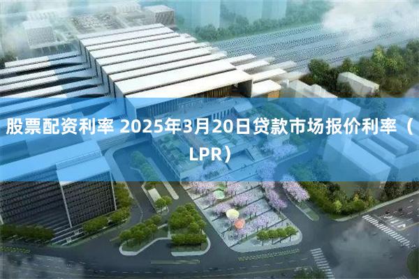 股票配资利率 2025年3月20日贷款市场报价利率（LPR）