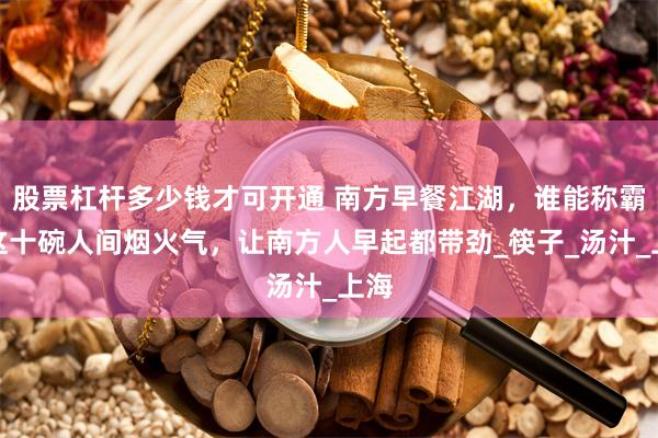 股票杠杆多少钱才可开通 南方早餐江湖，谁能称霸？这十碗人间烟火气，让南方人早起都带劲_筷子_汤汁_上海