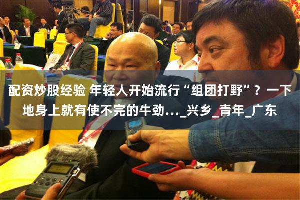 配资炒股经验 年轻人开始流行“组团打野”？一下地身上就有使不完的牛劲…_兴乡_青年_广东