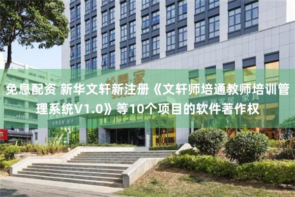 免息配资 新华文轩新注册《文轩师培通教师培训管理系统V1.0》等10个项目的软件著作权