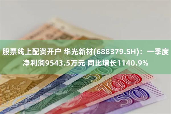 股票线上配资开户 华光新材(688379.SH)：一季度净利润9543.5万元 同比增长1140.9%