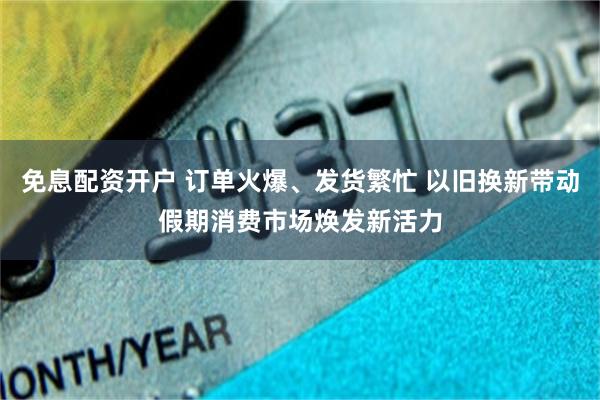 免息配资开户 订单火爆、发货繁忙 以旧换新带动假期消费市场焕发新活力