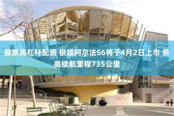 股票高杠杆配资 极狐阿尔法S6将于4月2日上市 最高续航里程735公里