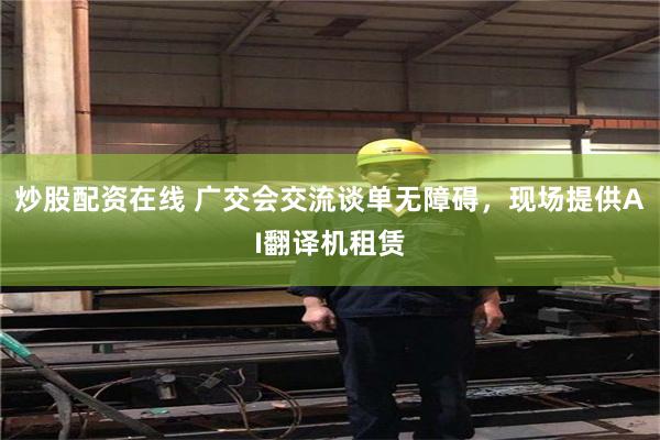 炒股配资在线 广交会交流谈单无障碍，现场提供AI翻译机租赁