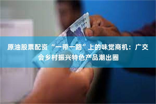 原油股票配资 “一带一路”上的味觉商机：广交会乡村振兴特色产品潮出圈