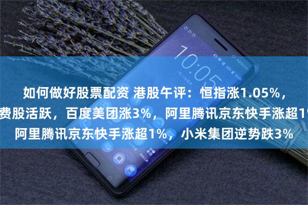 如何做好股票配资 港股午评：恒指涨1.05%，科技股、半导体股、消费股活跃，百度美团涨3%，阿里腾讯京东快手涨超1%，小米集团逆势跌3%