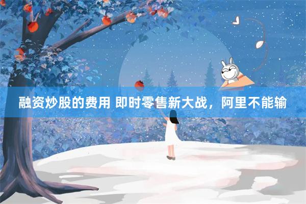 融资炒股的费用 即时零售新大战，阿里不能输