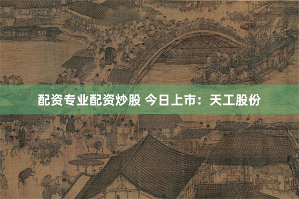 配资专业配资炒股 今日上市：天工股份