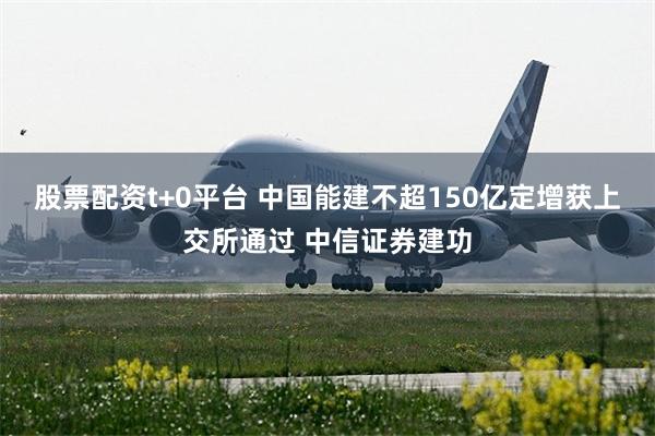 股票配资t+0平台 中国能建不超150亿定增获上交所通过 中信证券建功