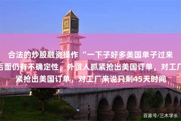 合法的炒股融资操作 “一下子好多美国单子过来”！90天窗口期，后面仍有不确定性，外贸人抓紧抢出美国订单，对工厂来说只剩45天时间