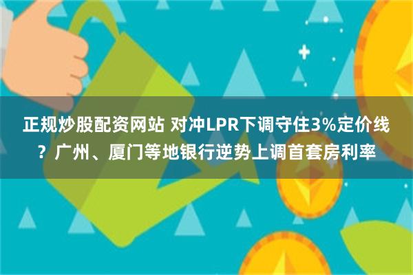 正规炒股配资网站 对冲LPR下调守住3%定价线？广州、厦门等地银行逆势上调首套房利率