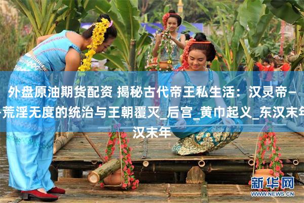 外盘原油期货配资 揭秘古代帝王私生活：汉灵帝——荒淫无度的统治与王朝覆灭_后宫_黄巾起义_东汉末年