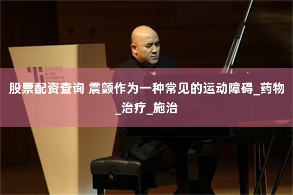 股票配资查询 震颤作为一种常见的运动障碍_药物_治疗_施治