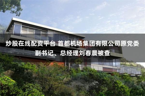 炒股在线配资平台 首都机场集团有限公司原党委副书记、总经理刘春晨被查