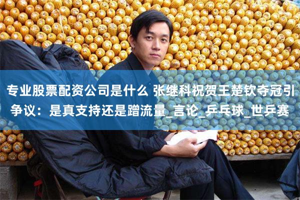 专业股票配资公司是什么 张继科祝贺王楚钦夺冠引争议：是真支持还是蹭流量_言论_乒乓球_世乒赛