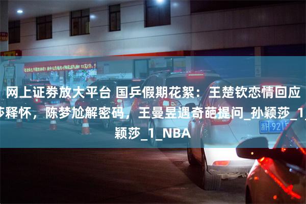 网上证劵放大平台 国乒假期花絮：王楚钦恋情回应，莎莎释怀，陈梦尬解密码，王曼昱遇奇葩提问_孙颖莎_1_NBA