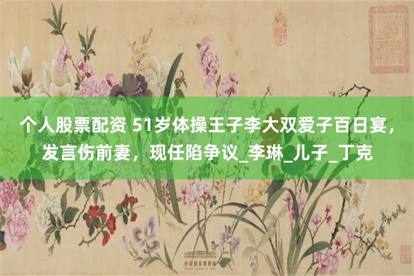 个人股票配资 51岁体操王子李大双爱子百日宴，发言伤前妻，现任陷争议_李琳_儿子_丁克