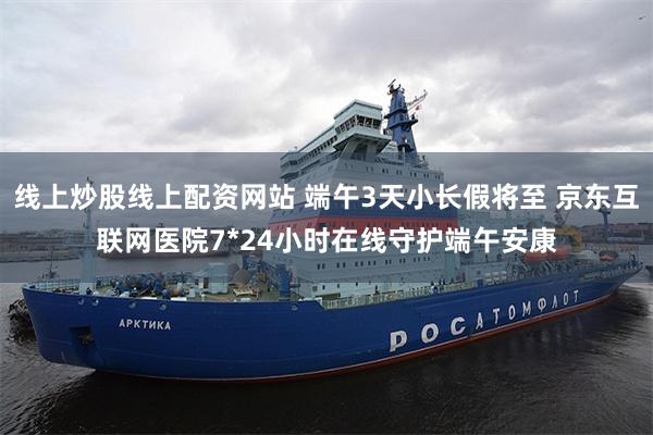 线上炒股线上配资网站 端午3天小长假将至 京东互联网医院7*24小时在线守护端午安康