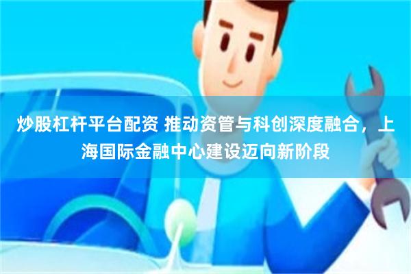 炒股杠杆平台配资 推动资管与科创深度融合，上海国际金融中心建设迈向新阶段