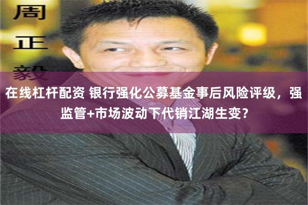 在线杠杆配资 银行强化公募基金事后风险评级，强监管+市场波动下代销江湖生变？