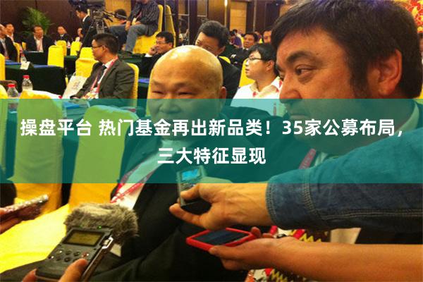 操盘平台 热门基金再出新品类！35家公募布局，三大特征显现