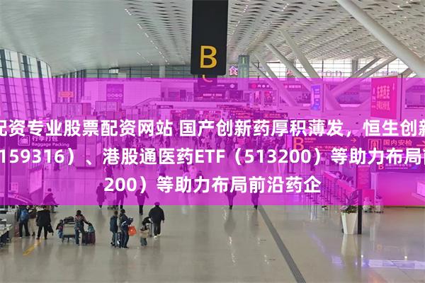 配资专业股票配资网站 国产创新药厚积薄发，恒生创新药ETF（159316）、港股通医药ETF（513200）等助力布局前沿药企