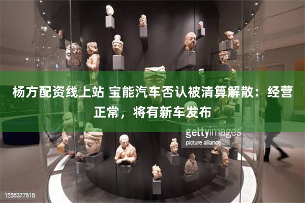 杨方配资线上站 宝能汽车否认被清算解散：经营正常，将有新车发布