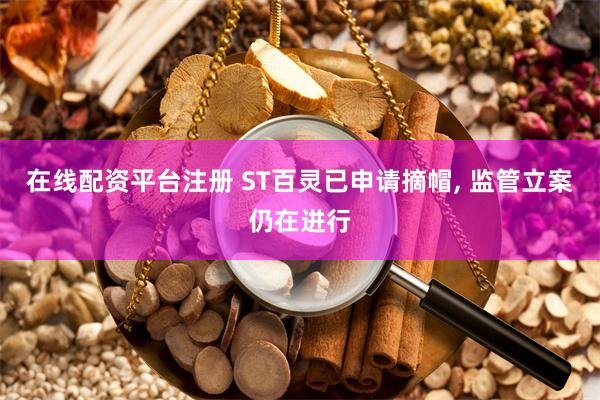 在线配资平台注册 ST百灵已申请摘帽, 监管立案仍在进行