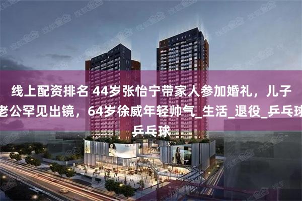 线上配资排名 44岁张怡宁带家人参加婚礼，儿子老公罕见出镜，64岁徐威年轻帅气_生活_退役_乒乓球