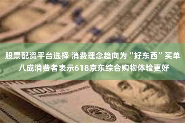 股票配资平台选择 消费理念趋向为“好东西”买单 八成消费者表示618京东综合购物体验更好
