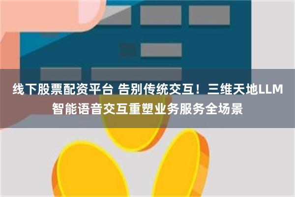 线下股票配资平台 告别传统交互！三维天地LLM智能语音交互重塑业务服务全场景
