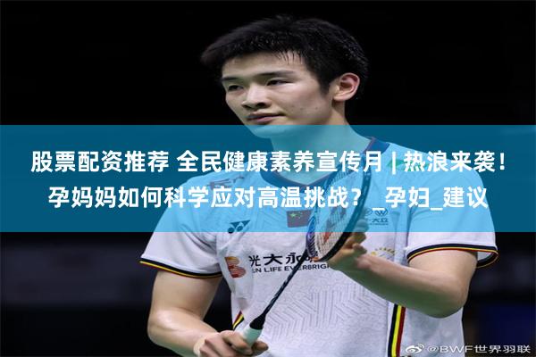 股票配资推荐 全民健康素养宣传月 | 热浪来袭！孕妈妈如何科学应对高温挑战？_孕妇_建议