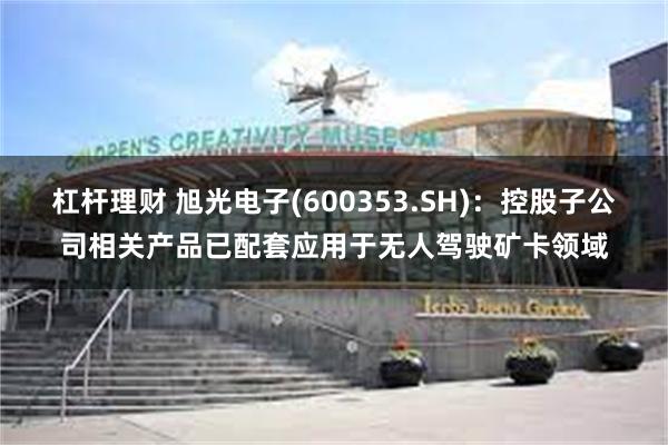 杠杆理财 旭光电子(600353.SH)：控股子公司相关产品已配套应用于无人驾驶矿卡领域