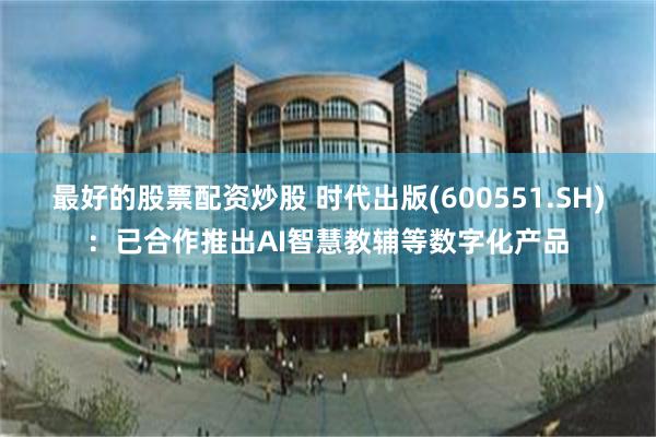 最好的股票配资炒股 时代出版(600551.SH)：已合作推出AI智慧教辅等数字化产品