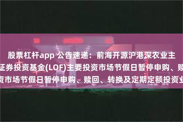 股票杠杆app 公告速递：前海开源沪港深农业主题精选灵活配置混合型证券投资基金(LOF)主要投资市场节假日暂停申购、赎回、转换及定期定额投资业务