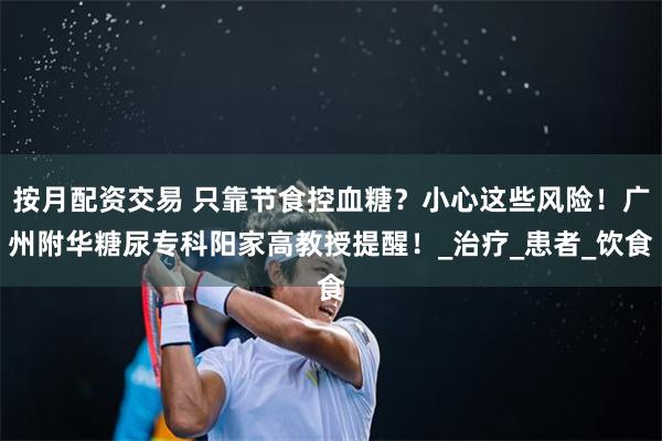 按月配资交易 只靠节食控血糖？小心这些风险！广州附华糖尿专科阳家高教授提醒！_治疗_患者_饮食