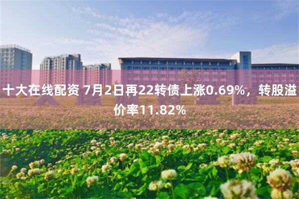 十大在线配资 7月2日再22转债上涨0.69%，转股溢价率11.82%