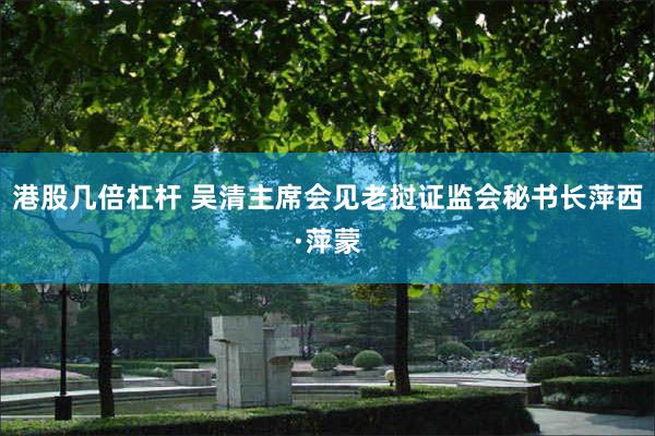 港股几倍杠杆 吴清主席会见老挝证监会秘书长萍西·萍蒙