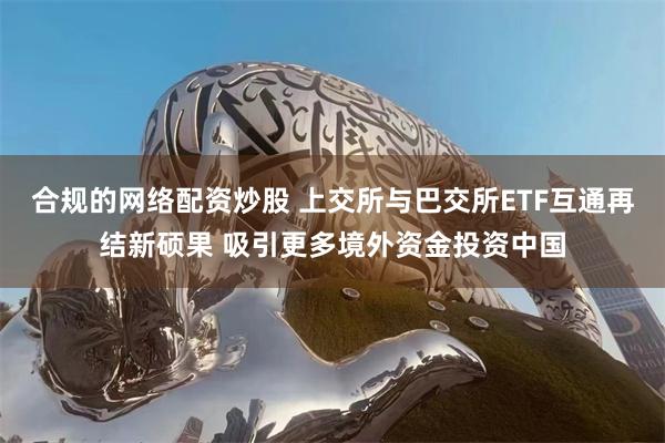 合规的网络配资炒股 上交所与巴交所ETF互通再结新硕果 吸引更多境外资金投资中国
