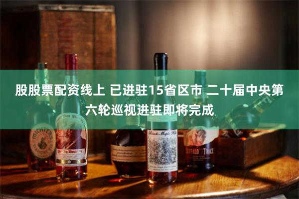 股股票配资线上 已进驻15省区市 二十届中央第六轮巡视进驻即将完成