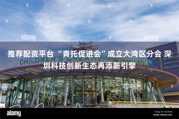 推荐配资平台 “青托促进会”成立大湾区分会 深圳科技创新生态再添新引擎