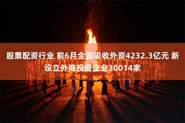 股票配资行业 前6月全国吸收外资4232.3亿元 新设立外商投资企业30014家