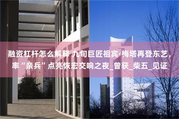 融资杠杆怎么解释 九旬巨匠祖宾·梅塔再登东艺，率“亲兵”点亮恢宏交响之夜_曾获_柴五_见证