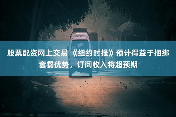 股票配资网上交易 《纽约时报》预计得益于捆绑套餐优势，订阅收入将超预期