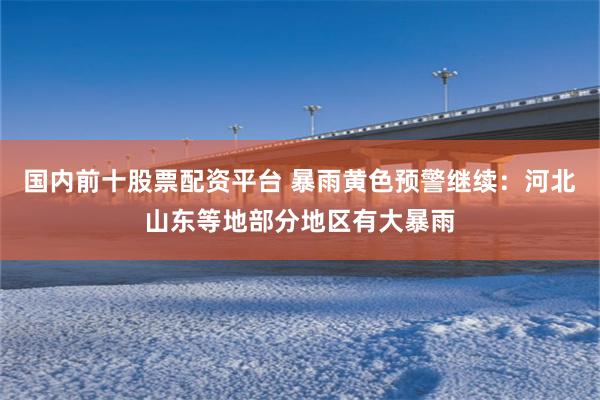 国内前十股票配资平台 暴雨黄色预警继续：河北山东等地部分地区有大暴雨