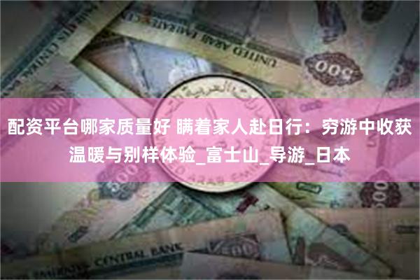 配资平台哪家质量好 瞒着家人赴日行：穷游中收获温暖与别样体验_富士山_导游_日本